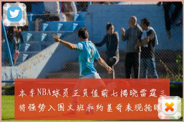 本季NBA球员正负值前七揭晓雷霆三将强势入围文班和约基奇表现抢眼