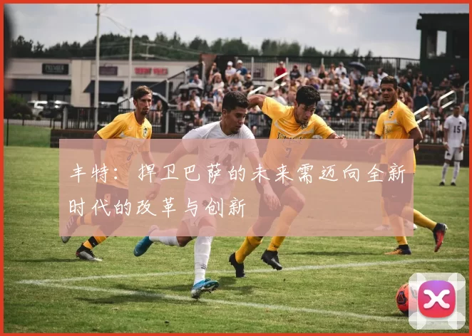 丰特:捍卫巴萨的未来需迈向全新时代的改革与创新