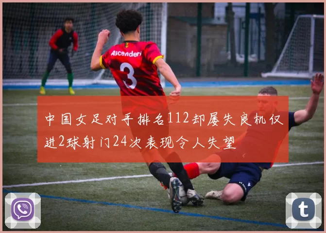 中国女足对手排名112却屡失良机仅进2球射门24次表现令人失望